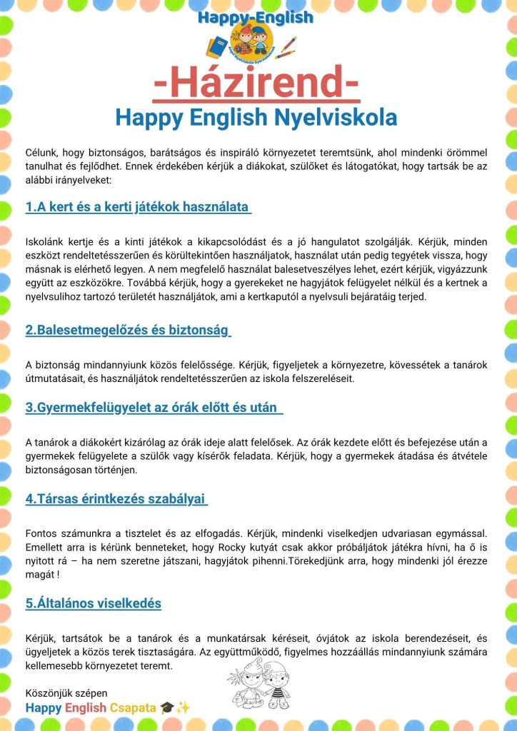 -Házirend- Happy English Nyelviskola Célunk, hogy biztonságos, barátságos és inspiráló környezetet teremtsünk, ahol mindenki örömmel tanulhat és fejlődhet. Ennek érdekében kérjük a diákokat, szülő